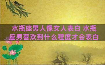 水瓶座男人像女人表白 水瓶座男喜欢到什么程度才会表白